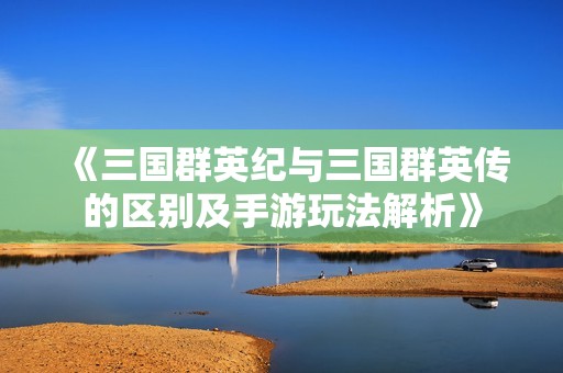 《三国群英纪与三国群英传的区别及手游玩法解析》