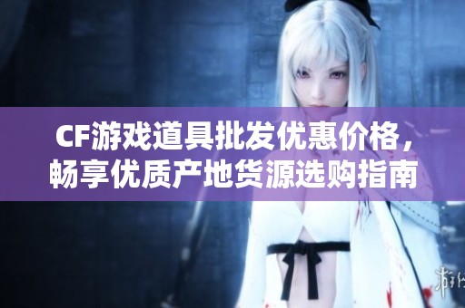 CF游戏道具批发优惠价格，畅享优质产地货源选购指南
