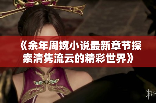 《余年周婉小说最新章节探索清隽流云的精彩世界》