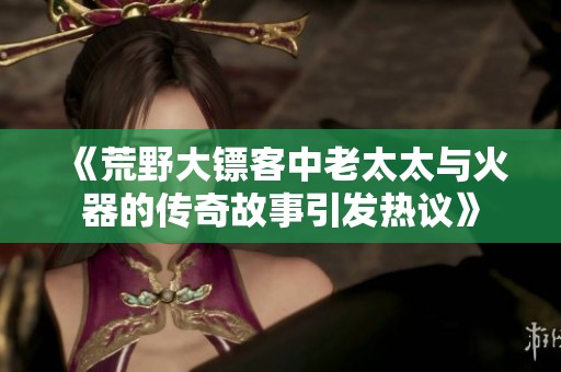 《荒野大镖客中老太太与火器的传奇故事引发热议》