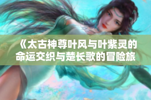 《太古神尊叶风与叶紫灵的命运交织与楚长歌的冒险旅程》