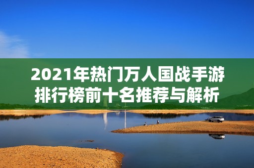 2021年热门万人国战手游排行榜前十名推荐与解析