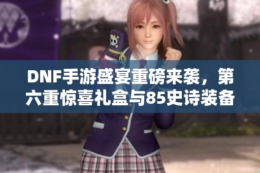 DNF手游盛宴重磅来袭，第六重惊喜礼盒与85史诗装备详细解析
