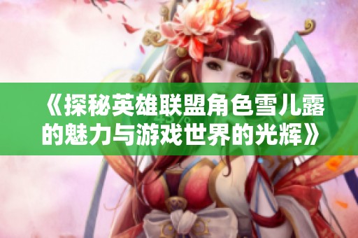 《探秘英雄联盟角色雪儿露的魅力与游戏世界的光辉》
