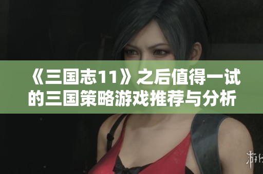 《三国志11》之后值得一试的三国策略游戏推荐与分析