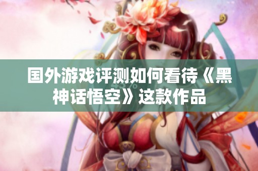 国外游戏评测如何看待《黑神话悟空》这款作品