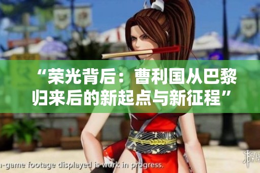 “荣光背后：曹利国从巴黎归来后的新起点与新征程”