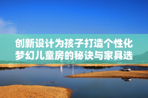 创新设计为孩子打造个性化梦幻儿童房的秘诀与家具选择