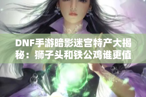 DNF手游暗影迷宫特产大揭秘：狮子头和铁公鸡谁更值得收集