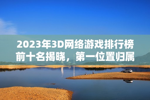 2023年3D网络游戏排行榜前十名揭晓，第一位置归属谁