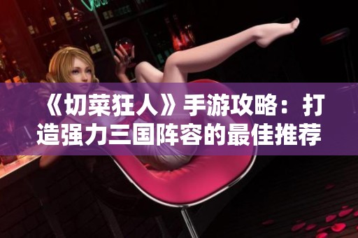 《切菜狂人》手游攻略：打造强力三国阵容的最佳推荐