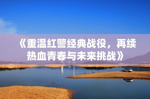 《重温红警经典战役，再续热血青春与未来挑战》