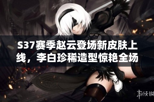 S37赛季赵云登场新皮肤上线，李白珍稀造型惊艳全场