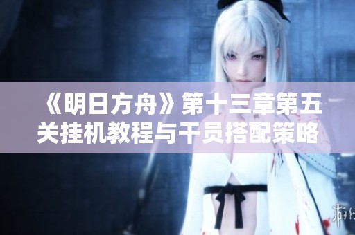 《明日方舟》第十三章第五关挂机教程与干员搭配策略详解