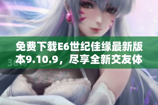 免费下载E6世纪佳缘最新版本9.10.9，尽享全新交友体验