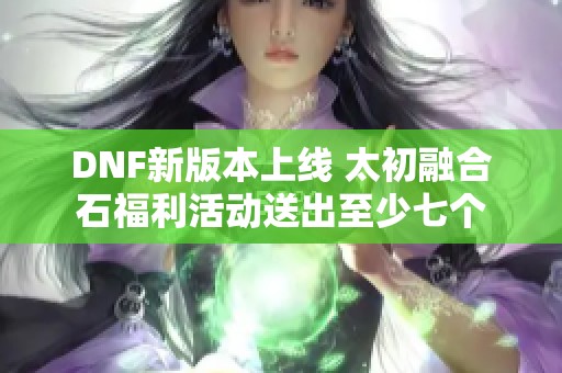 DNF新版本上线 太初融合石福利活动送出至少七个
