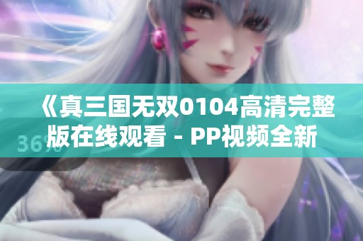 《真三国无双0104高清完整版在线观看 - PP视频全新体验》