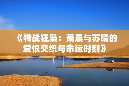 《特战狂枭：萧晨与苏晴的爱恨交织与命运时刻》