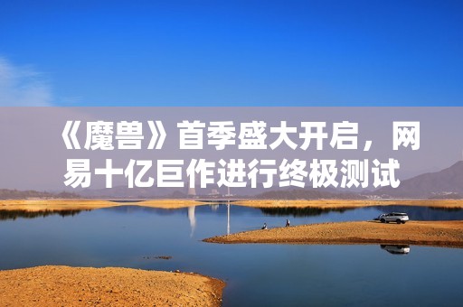 《魔兽》首季盛大开启，网易十亿巨作进行终极测试