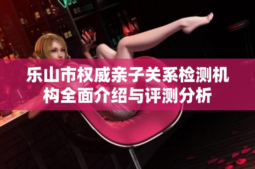 乐山市权威亲子关系检测机构全面介绍与评测分析