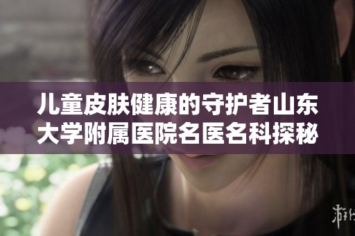 儿童皮肤健康的守护者山东大学附属医院名医名科探秘