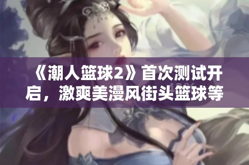《潮人篮球2》首次测试开启，激爽美漫风街头篮球等你来挑战！