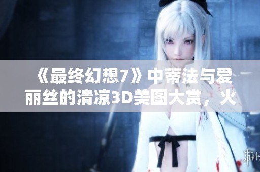 《最终幻想7》中蒂法与爱丽丝的清凉3D美图大赏，火辣指数爆表