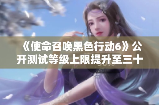 《使命召唤黑色行动6》公开测试等级上限提升至三十级，玩家体验升级