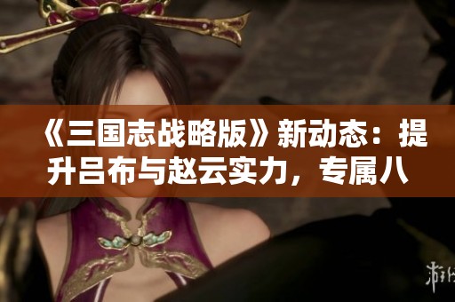 《三国志战略版》新动态：提升吕布与赵云实力，专属八位军师到位