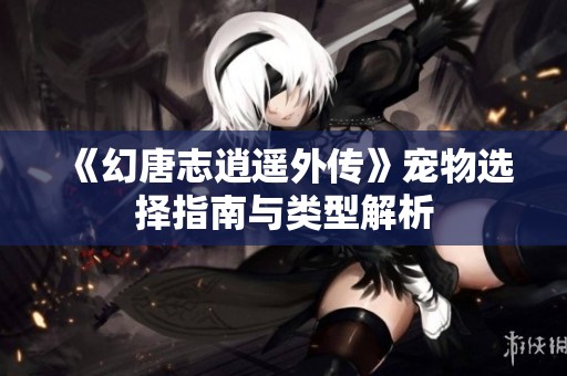 《幻唐志逍遥外传》宠物选择指南与类型解析
