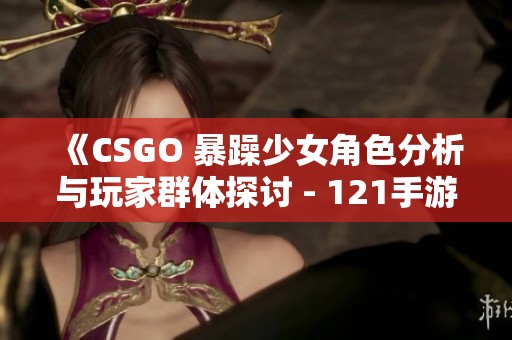 《CSGO 暴躁少女角色分析与玩家群体探讨 - 121手游网》