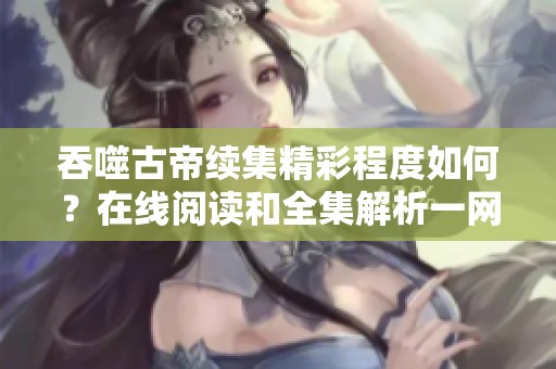 吞噬古帝续集精彩程度如何？在线阅读和全集解析一网打尽