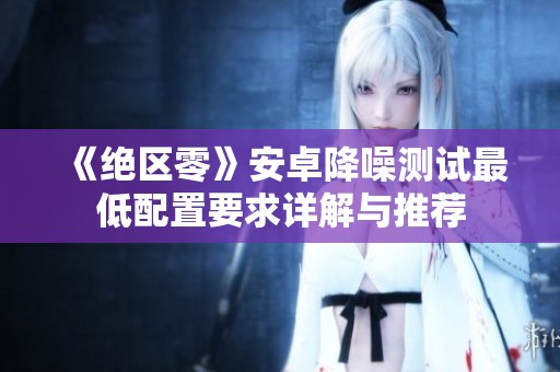 《绝区零》安卓降噪测试最低配置要求详解与推荐