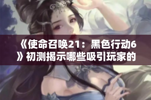 《使命召唤21：黑色行动6》初测揭示哪些吸引玩家的新元素？