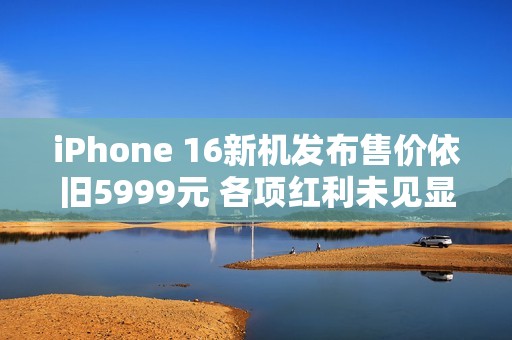 iPhone 16新机发布售价依旧5999元 各项红利未见显著提升