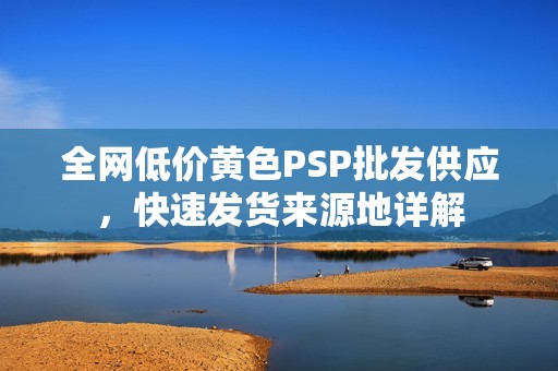 全网低价黄色PSP批发供应，快速发货来源地详解