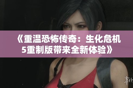 《重温恐怖传奇：生化危机5重制版带来全新体验》