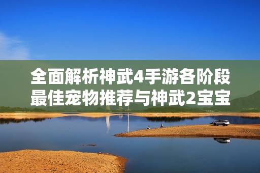 全面解析神武4手游各阶段最佳宠物推荐与神武2宝宝成长率秘诀