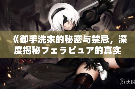 《御手洗家的秘密与禁忌，深度揭秘フェラピュア的真实故事》