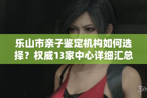 乐山市亲子鉴定机构如何选择？权威13家中心详细汇总信息分享