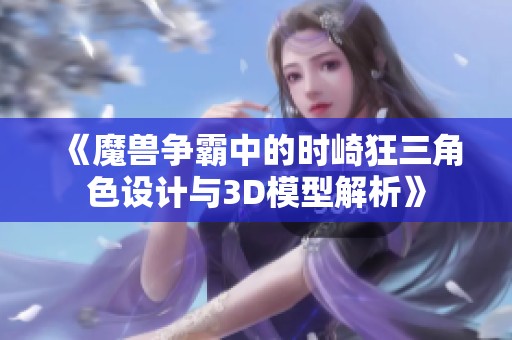 《魔兽争霸中的时崎狂三角色设计与3D模型解析》