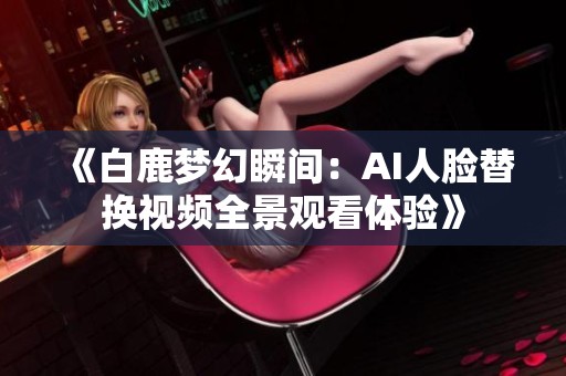 《白鹿梦幻瞬间：AI人脸替换视频全景观看体验》