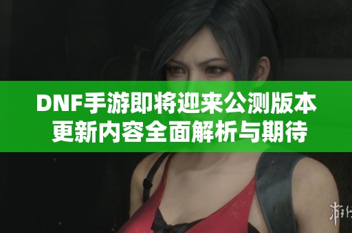 DNF手游即将迎来公测版本 更新内容全面解析与期待展望