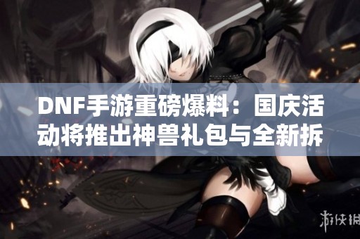 DNF手游重磅爆料：国庆活动将推出神兽礼包与全新拆包内容