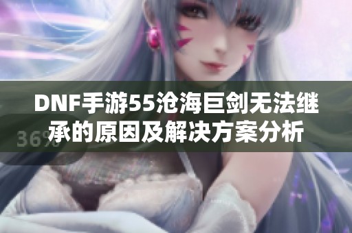 DNF手游55沧海巨剑无法继承的原因及解决方案分析