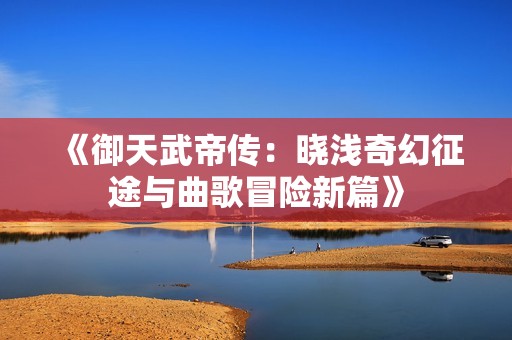 《御天武帝传：晓浅奇幻征途与曲歌冒险新篇》