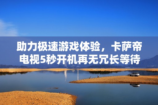 助力极速游戏体验，卡萨帝电视5秒开机再无冗长等待