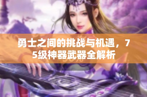 勇士之间的挑战与机遇，75级神器武器全解析