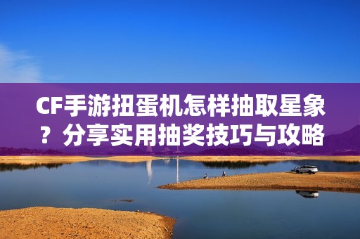 CF手游扭蛋机怎样抽取星象？分享实用抽奖技巧与攻略