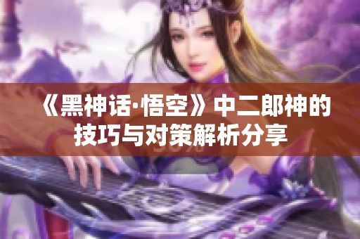 《黑神话·悟空》中二郎神的技巧与对策解析分享